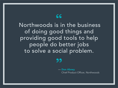 Northwoods is in the business of doing good things and providing good tools to help people do better jobs to solve a social problem Northwoods is in the business of doing good things and providing good tools to help people do better jobs to solve a social problem